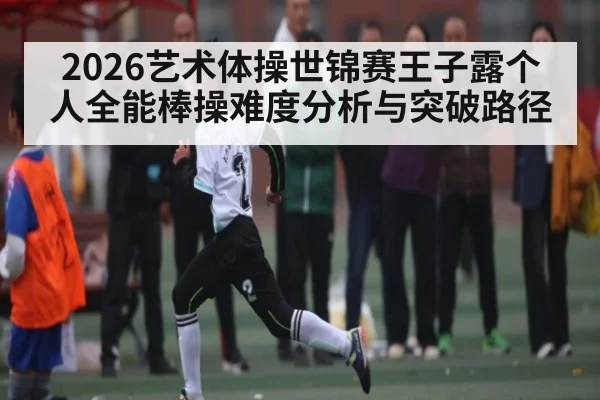 2026艺术体操世锦赛王子露个人全能棒操难度分析与突破路径